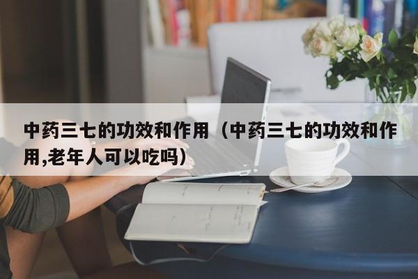 中药三七的功效和作用（中药三七的功效和作用,老年人可以吃吗）
