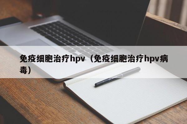 免疫细胞治疗hpv（免疫细胞治疗hpv病毒）