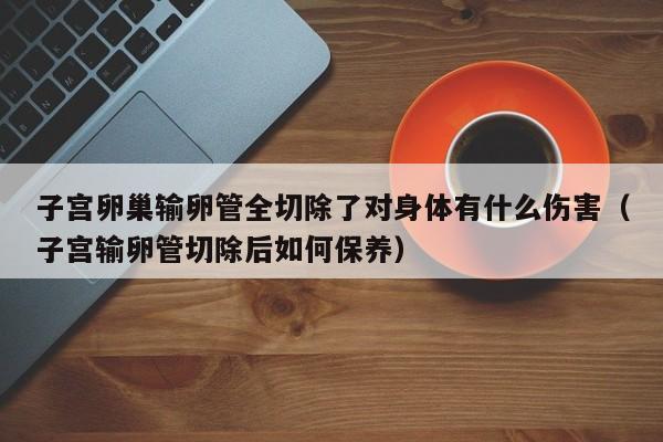 子宫卵巢输卵管全切除了对身体有什么伤害（子宫输卵管切除后如何保养）