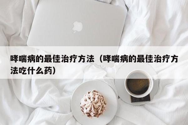 哮喘病的最佳治疗方法（哮喘病的最佳治疗方法吃什么药）