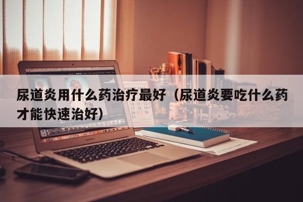 尿道炎用什么药治疗最好（尿道炎要吃什么药才能快速治好）