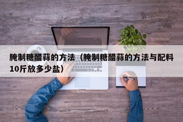 腌制糖醋蒜的方法（腌制糖醋蒜的方法与配料10斤放多少盐）