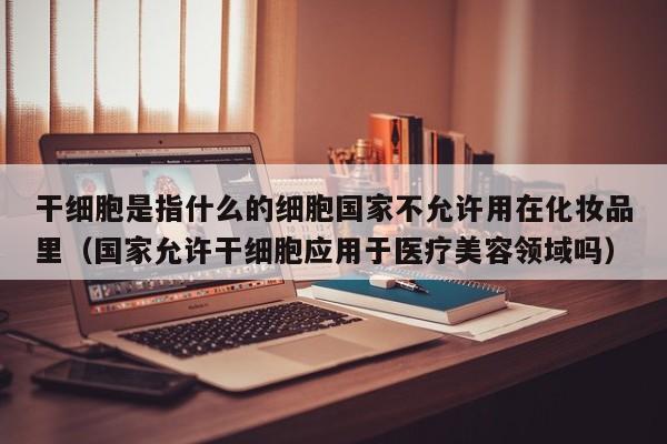 干细胞是指什么的细胞国家不允许用在化妆品里（国家允许干细胞应用于医疗美容领域吗）