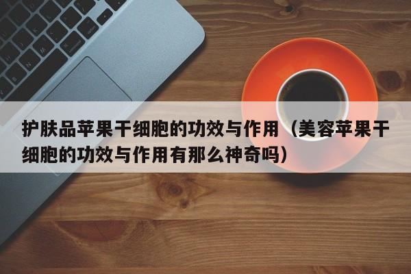 护肤品苹果干细胞的功效与作用（美容苹果干细胞的功效与作用有那么神奇吗）