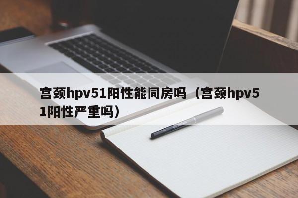 宫颈hpv51阳性能同房吗（宫颈hpv51阳性严重吗）
