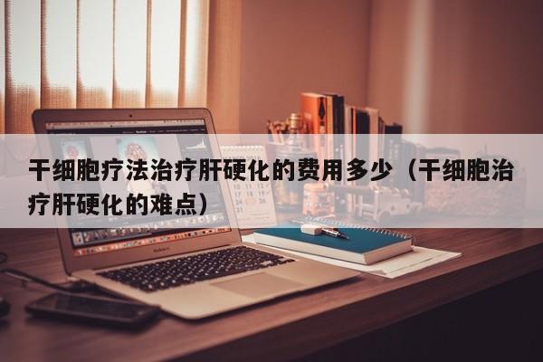 干细胞疗法治疗肝硬化的费用多少（干细胞治疗肝硬化的难点）