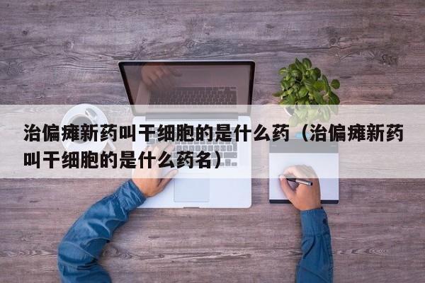 治偏瘫新药叫干细胞的是什么药（治偏瘫新药叫干细胞的是什么药名）