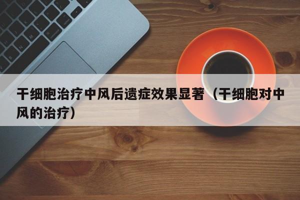 干细胞治疗中风后遗症效果显著（干细胞对中风的治疗）