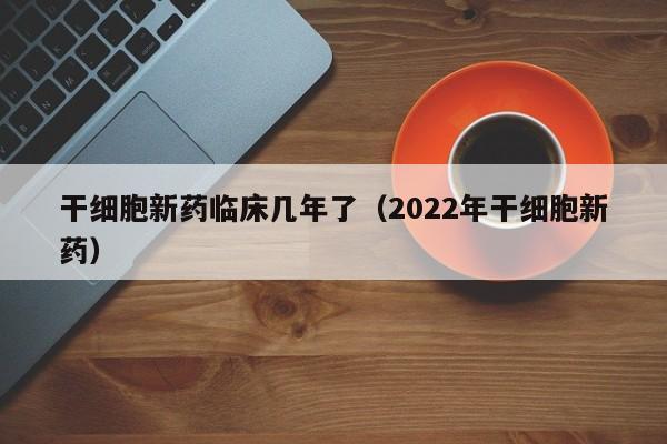 干细胞新药临床几年了（2022年干细胞新药）