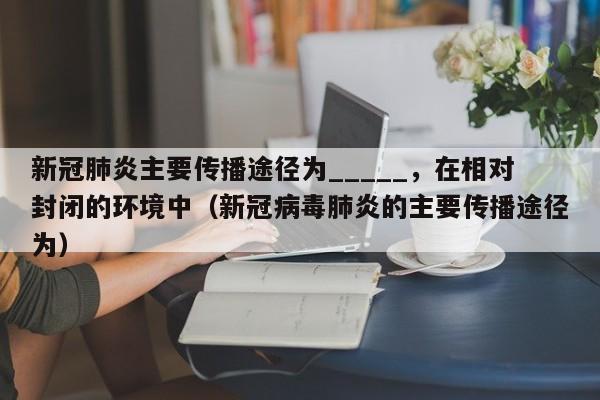 新冠肺炎主要传播途径为_____，在相对封闭的环境中（新冠病毒肺炎的主要传播途径为）