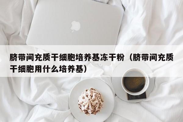 脐带间充质干细胞培养基冻干粉（脐带间充质干细胞用什么培养基）