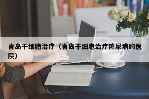 青岛干细胞治疗（青岛干细胞治疗糖尿病的医院）
