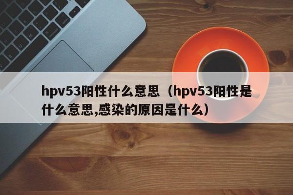 hpv53阳性什么意思（hpv53阳性是什么意思,感染的原因是什么）