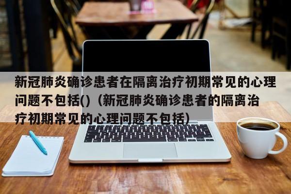 新冠肺炎确诊患者在隔离治疗初期常见的心理问题不包括()（新冠肺炎确诊患者的隔离治疗初期常见的心理问题不包括）