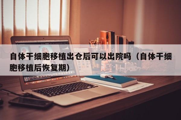 自体干细胞移植出仓后可以出院吗（自体干细胞移植后恢复期）