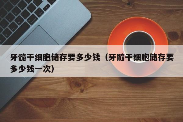 牙髓干细胞储存要多少钱（牙髓干细胞储存要多少钱一次）