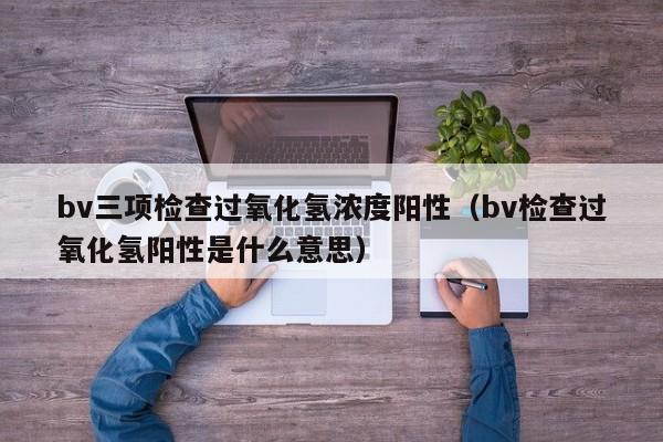 bv三项检查过氧化氢浓度阳性（bv检查过氧化氢阳性是什么意思）