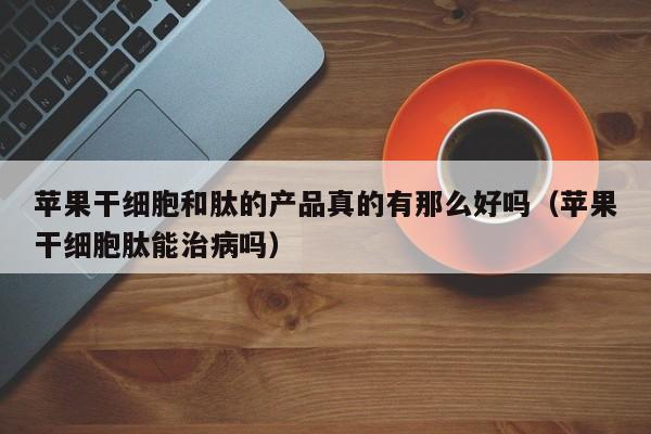 苹果干细胞和肽的产品真的有那么好吗（苹果干细胞肽能治病吗）
