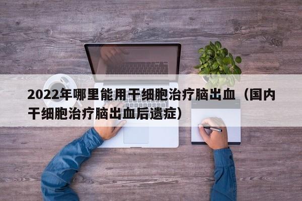 2022年哪里能用干细胞治疗脑出血（国内干细胞治疗脑出血后遗症）