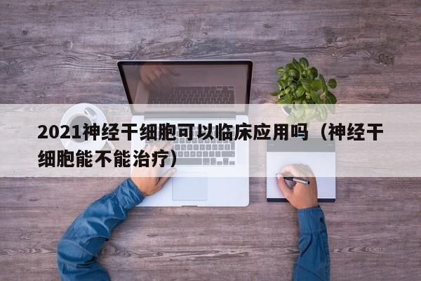 2021神经干细胞可以临床应用吗（神经干细胞能不能治疗）