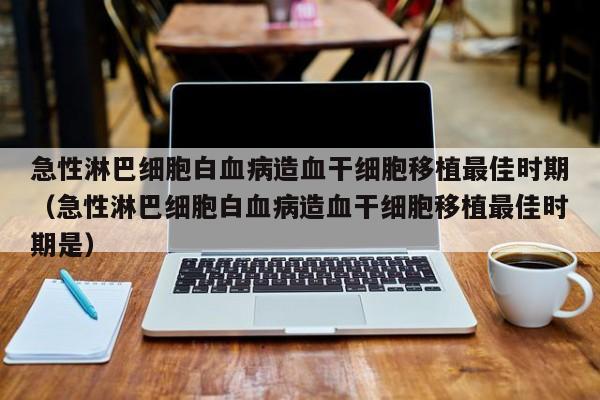急性淋巴细胞白血病造血干细胞移植最佳时期（急性淋巴细胞白血病造血干细胞移植最佳时期是）