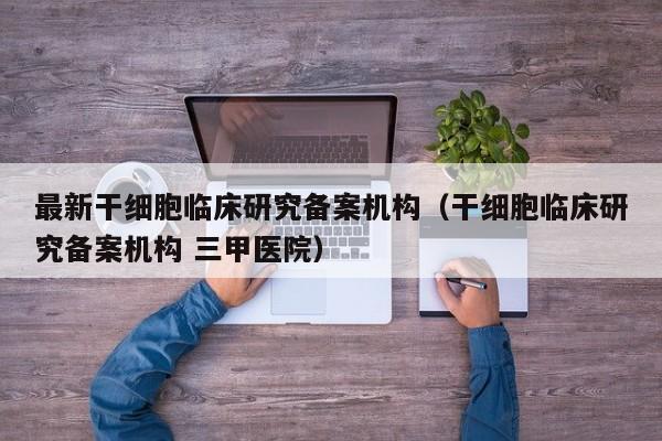 最新干细胞临床研究备案机构（干细胞临床研究备案机构 三甲医院）