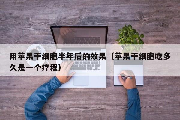 用苹果干细胞半年后的效果（苹果干细胞吃多久是一个疗程）
