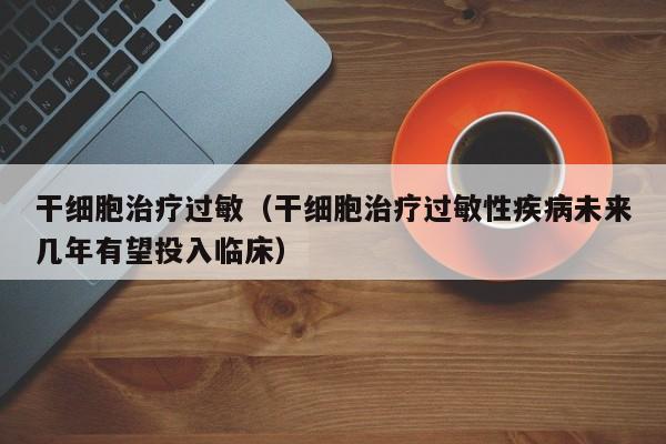 干细胞治疗过敏（干细胞治疗过敏性疾病未来几年有望投入临床）