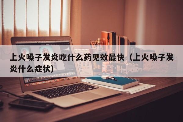上火嗓子发炎吃什么药见效最快（上火嗓子发炎什么症状）