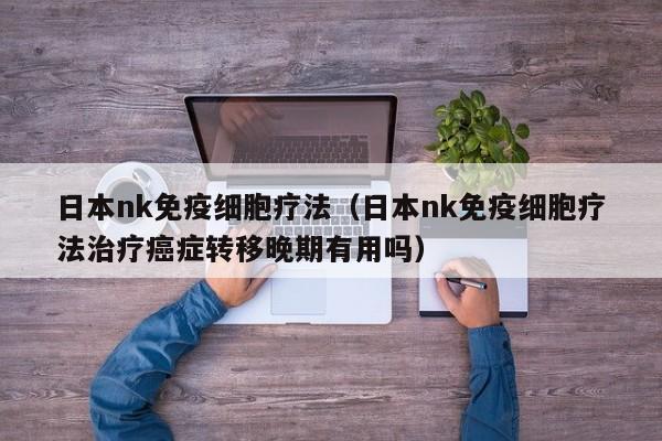日本nk免疫细胞疗法（日本nk免疫细胞疗法治疗癌症转移晚期有用吗）