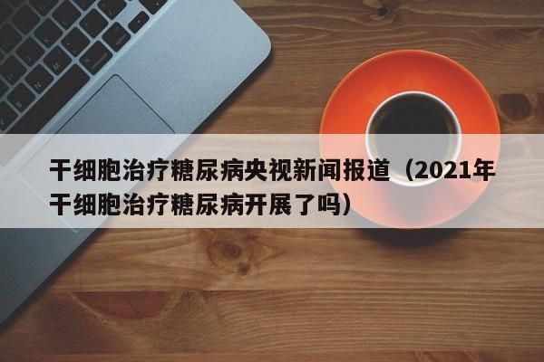 干细胞治疗糖尿病央视新闻报道（2021年干细胞治疗糖尿病开展了吗）