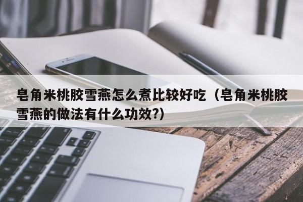 皂角米桃胶雪燕怎么煮比较好吃（皂角米桃胶雪燕的做法有什么功效?）