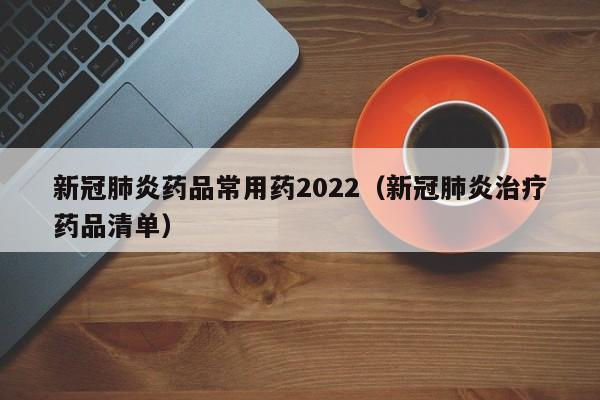 新冠肺炎药品常用药2022（新冠肺炎治疗药品清单）