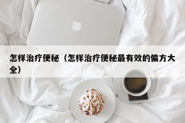怎样治疗便秘（怎样治疗便秘最有效的偏方大全）