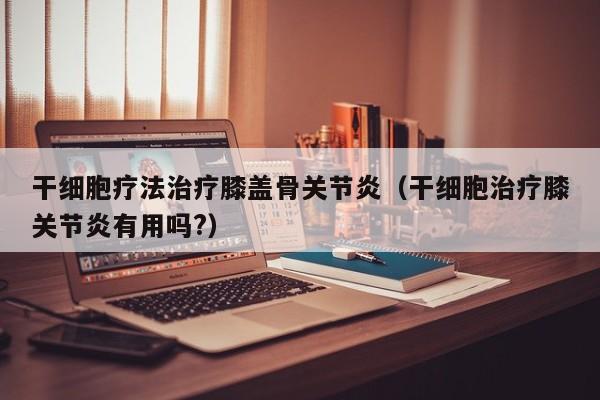 干细胞疗法治疗膝盖骨关节炎（干细胞治疗膝关节炎有用吗?）