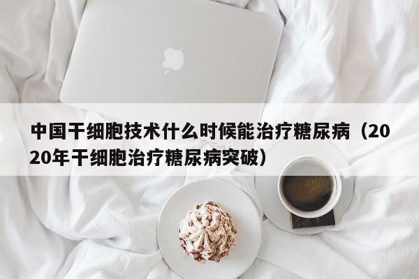 中国干细胞技术什么时候能治疗糖尿病（2020年干细胞治疗糖尿病突破）