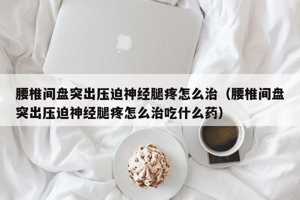 腰椎间盘突出压迫神经腿疼怎么治（腰椎间盘突出压迫神经腿疼怎么治吃什么药）
