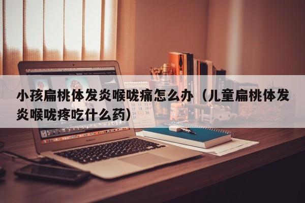 小孩扁桃体发炎喉咙痛怎么办（儿童扁桃体发炎喉咙疼吃什么药）