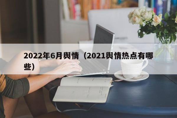 2022年6月舆情（2021舆情热点有哪些）