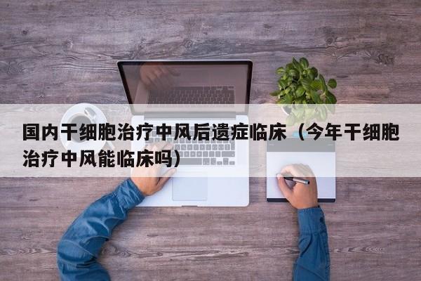国内干细胞治疗中风后遗症临床（今年干细胞治疗中风能临床吗）