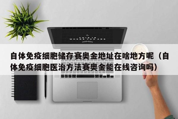 自体免疫细胞储存赛奥金地址在啥地方呢（自体免疫细胞医治方法赛奥金能在线咨询吗）