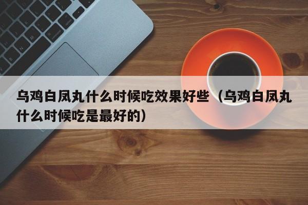 乌鸡白凤丸什么时候吃效果好些（乌鸡白凤丸什么时候吃是最好的）