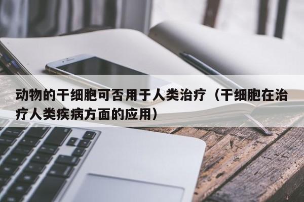 动物的干细胞可否用于人类治疗（干细胞在治疗人类疾病方面的应用）