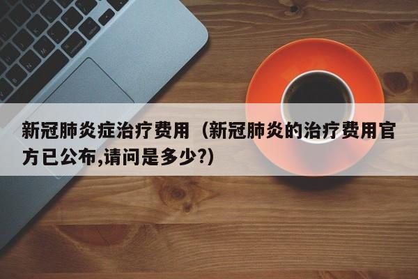 新冠肺炎症治疗费用（新冠肺炎的治疗费用官方已公布,请问是多少?）