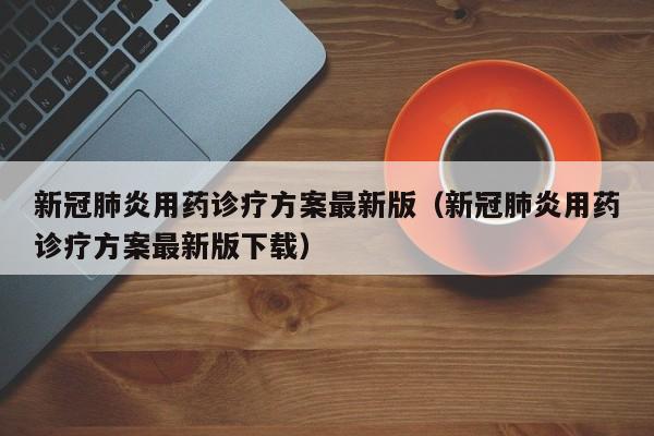 新冠肺炎用药诊疗方案最新版（新冠肺炎用药诊疗方案最新版下载）