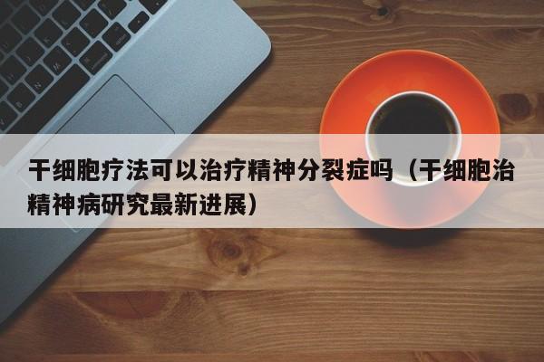 干细胞疗法可以治疗精神分裂症吗（干细胞治精神病研究最新进展）