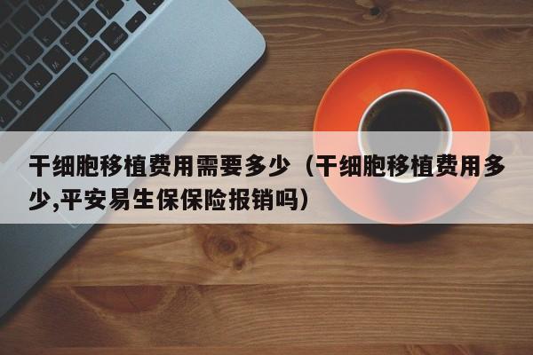 干细胞移植费用需要多少（干细胞移植费用多少,平安易生保保险报销吗）