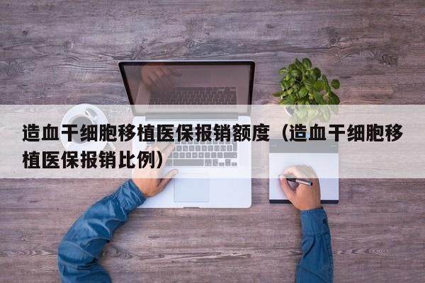 造血干细胞移植医保报销额度（造血干细胞移植医保报销比例）