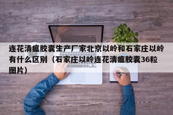 连花清瘟胶囊生产厂家北京以岭和石家庄以岭有什么区别（石家庄以岭连花清瘟胶囊36粒图片）