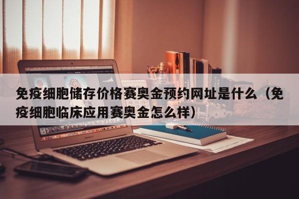 免疫细胞储存价格赛奥金预约网址是什么（免疫细胞临床应用赛奥金怎么样）